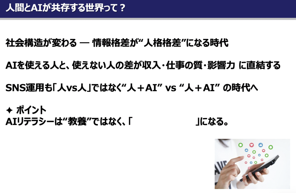 セミナースライド：「人間とAIが共存する世界って？」というタイトルのスライド。社会構造が変わり情報格差が"人格格差"になる時代、AIを使える人と使えない人の差が収入・仕事の質・影響力に直結する、SNS運用も「人vs人」ではなく"人＋AI"vs"人＋AI"の時代へ、という内容が記載されている。ポイントとして「AIリテラシーは"教養"ではなく、生きるためのスキルになる」というメッセージが示されている。右下にスマートフォンを操作する手の写真。